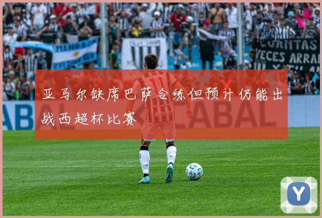 亚马尔缺席巴萨合练但预计仍能出战西超杯比赛