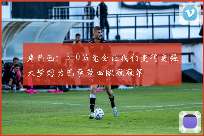 库巴西：3-0马竞会让我们变得更强大梦想为巴萨带回欧冠冠军