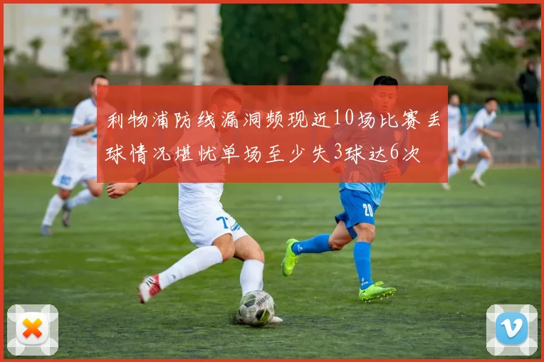 利物浦防线漏洞频现近10场比赛丢球情况堪忧单场至少失3球达6次