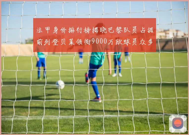 法甲身价排行榜揭晓巴黎队员占据前列登贝莱领衔9000万欧球员众多