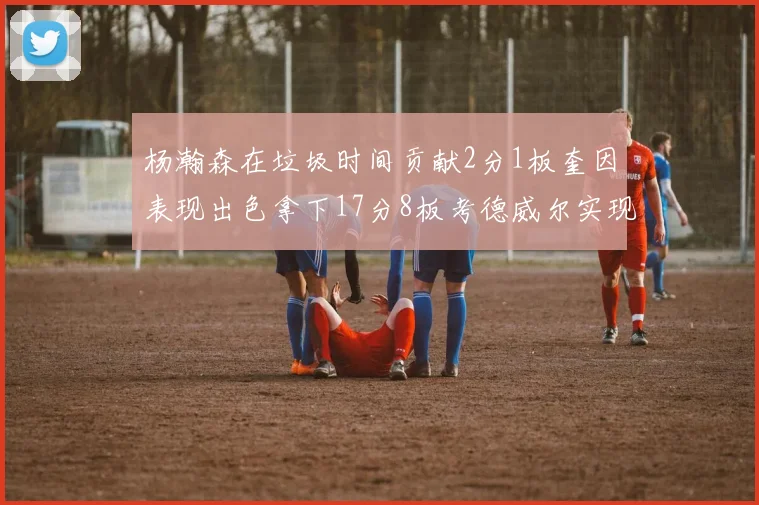 杨瀚森在垃圾时间贡献2分1板奎因表现出色拿下17分8板考德威尔实现双双14板转正