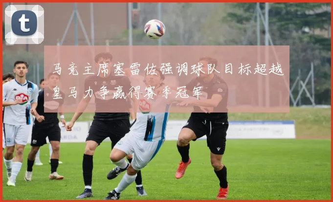 马竞主席塞雷佐强调球队目标超越皇马力争赢得赛季冠军