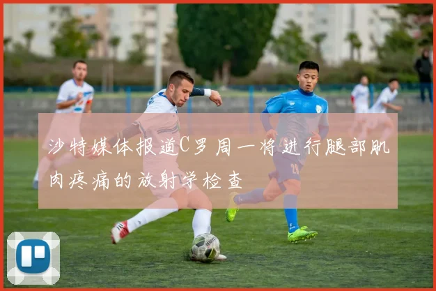 沙特媒体报道C罗周一将进行腿部肌肉疼痛的放射学检查