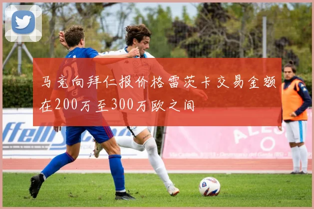 马竞向拜仁报价格雷茨卡交易金额在200万至300万欧之间
