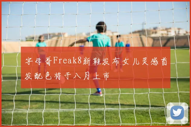 字母哥Freak8新鞋发布女儿灵感首发配色将于八月上市