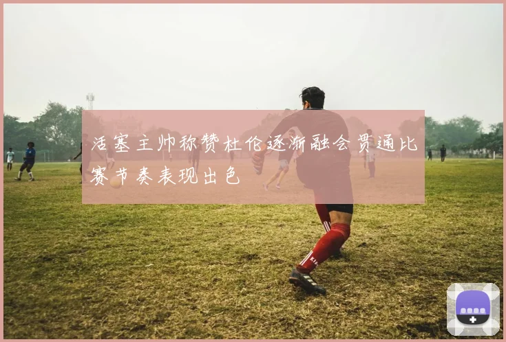 活塞主帅称赞杜伦逐渐融会贯通比赛节奏表现出色