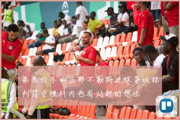 弗洛伦齐回应那不勒斯进球争议称判罚合理科内也有站起的想法