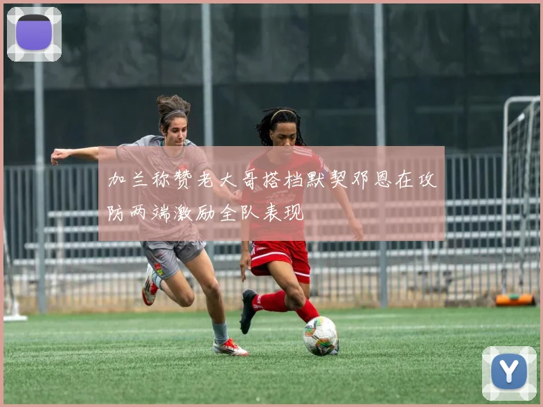 加兰称赞老大哥搭档默契邓恩在攻防两端激励全队表现