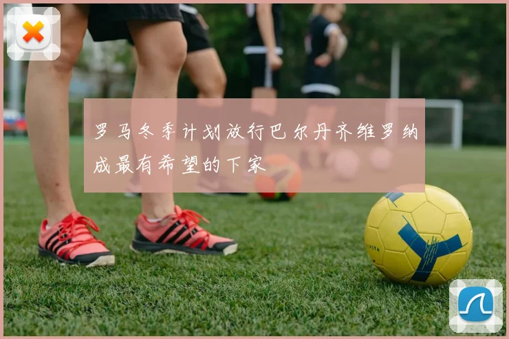 罗马冬季计划放行巴尔丹齐维罗纳成最有希望的下家