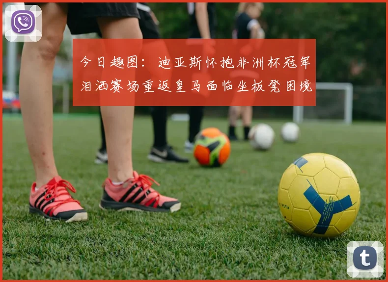 今日趣图：迪亚斯怀抱非洲杯冠军泪洒赛场重返皇马面临坐板凳困境