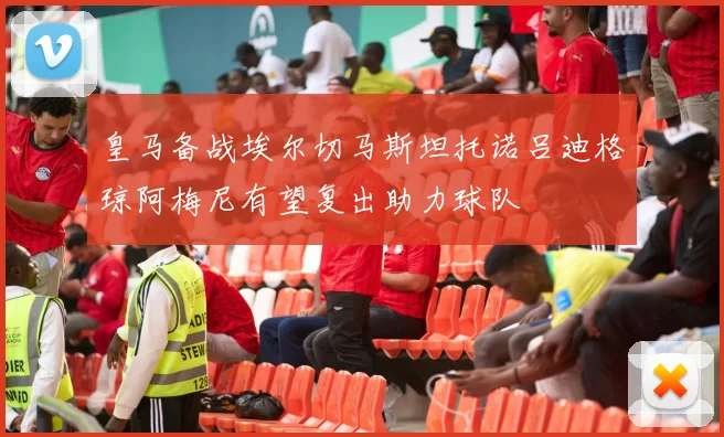 皇马备战埃尔切马斯坦托诺吕迪格琼阿梅尼有望复出助力球队