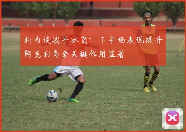科内谈战平冰岛：下半场表现提升阿克利乌舍关键作用显著