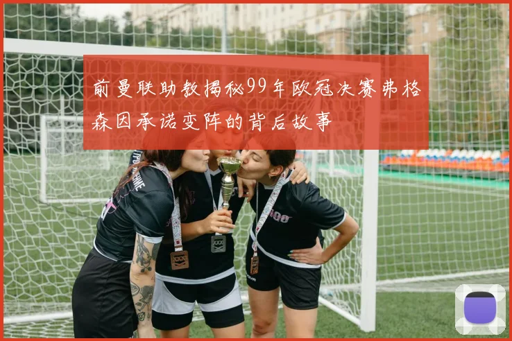 前曼联助教揭秘99年欧冠决赛弗格森因承诺变阵的背后故事