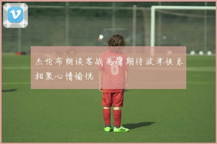杰伦布朗谈客战老鹰期待波津快乐相聚心情愉悦