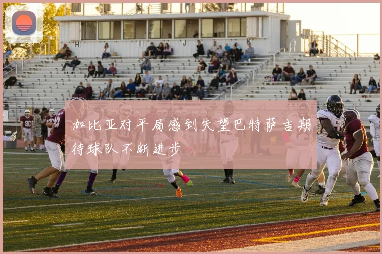 加比亚对平局感到失望巴特萨吉期待球队不断进步