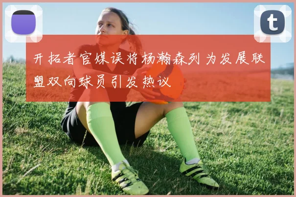 开拓者官媒误将杨瀚森列为发展联盟双向球员引发热议