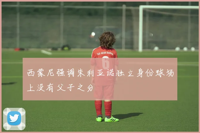西蒙尼强调朱利亚诺独立身份球场上没有父子之分
