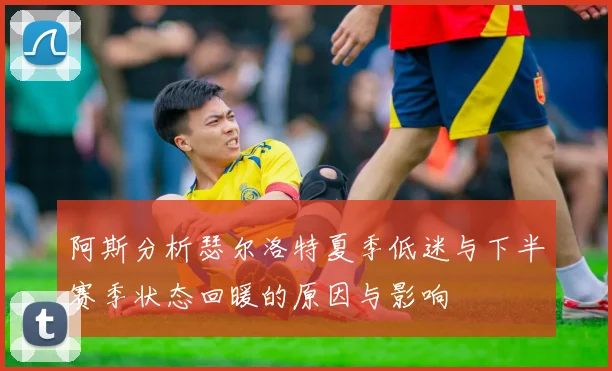 阿斯分析瑟尔洛特夏季低迷与下半赛季状态回暖的原因与影响