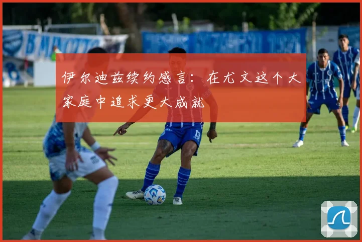伊尔迪兹续约感言：在尤文这个大家庭中追求更大成就