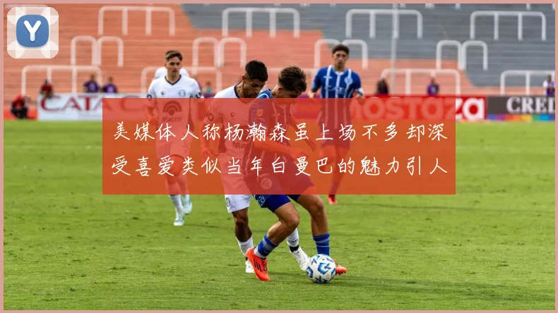 美媒体人称杨瀚森虽上场不多却深受喜爱类似当年白曼巴的魅力引人瞩目
