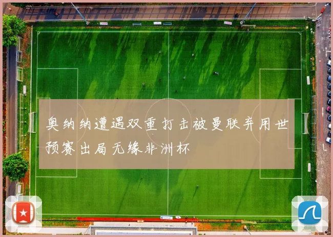 奥纳纳遭遇双重打击被曼联弃用世预赛出局无缘非洲杯