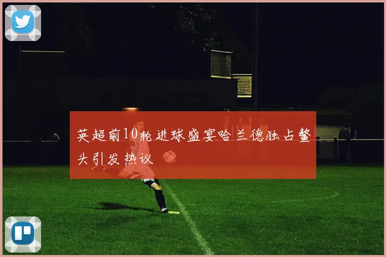 英超前10轮进球盛宴哈兰德独占鳌头引发热议