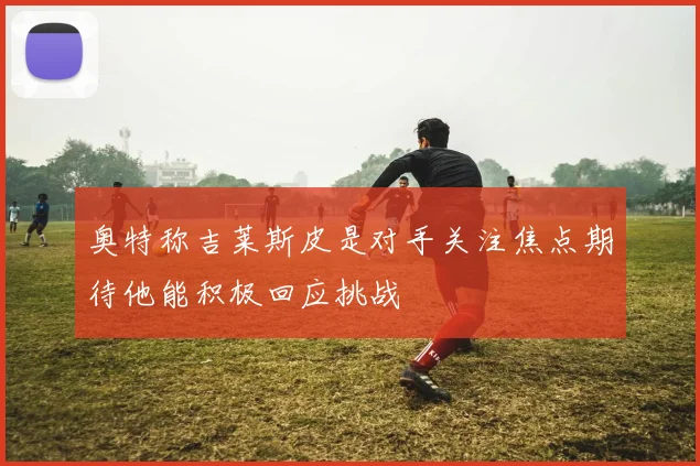 奥特称吉莱斯皮是对手关注焦点期待他能积极回应挑战