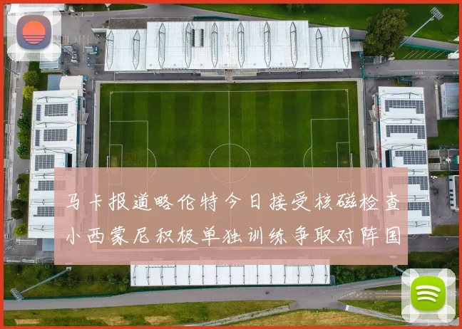 马卡报道略伦特今日接受核磁检查小西蒙尼积极单独训练争取对阵国米出场