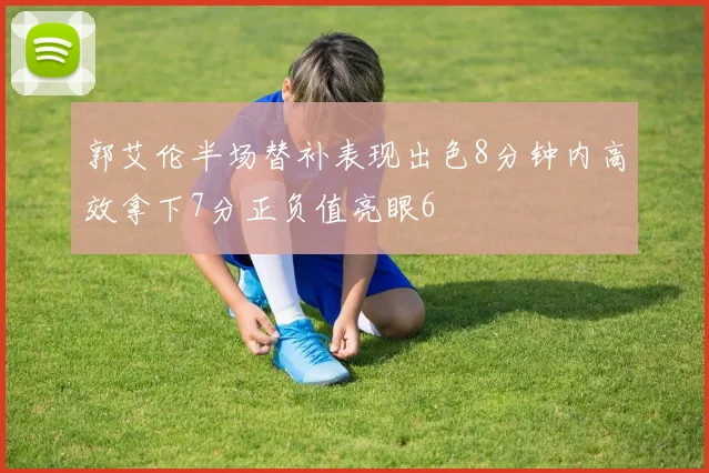 郭艾伦半场替补表现出色8分钟内高效拿下7分正负值亮眼6