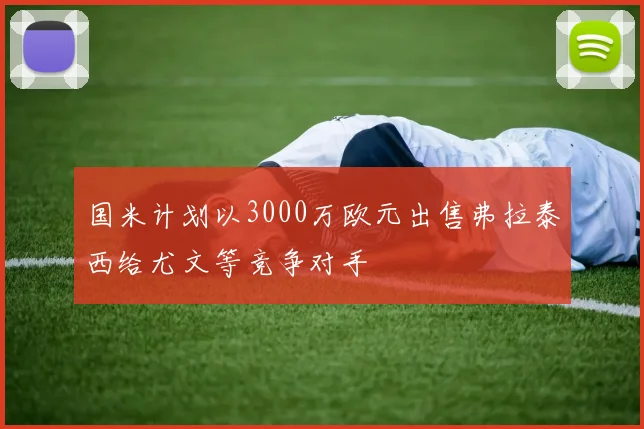 国米计划以3000万欧元出售弗拉泰西给尤文等竞争对手