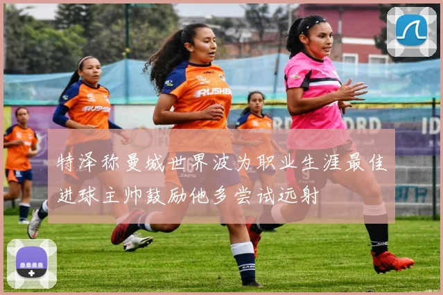 特泽称曼城世界波为职业生涯最佳进球主帅鼓励他多尝试远射
