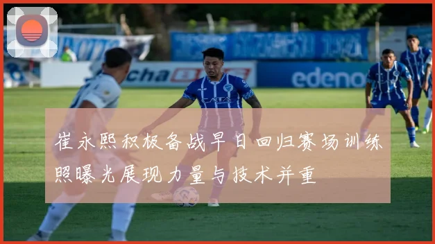 崔永熙积极备战早日回归赛场训练照曝光展现力量与技术并重