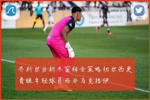 乔科尔分析冬窗转会策略切尔西更青睐年轻球员而非马克格伊