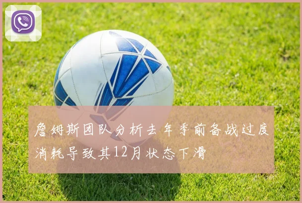 詹姆斯团队分析去年季前备战过度消耗导致其12月状态下滑