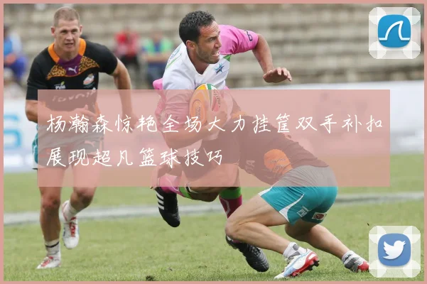 杨瀚森惊艳全场大力挂筐双手补扣展现超凡篮球技巧
