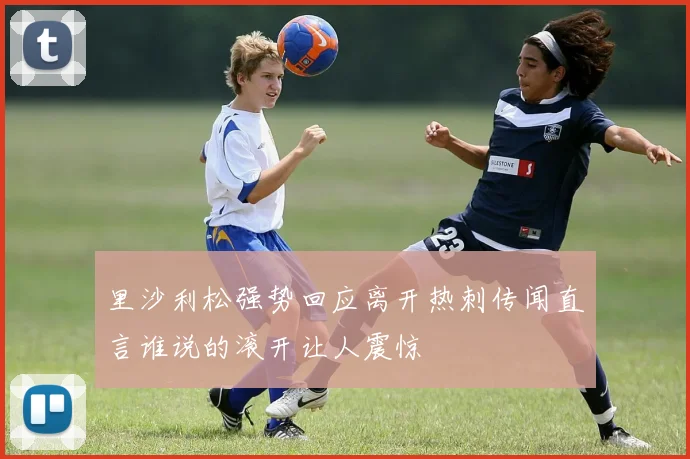 里沙利松强势回应离开热刺传闻直言谁说的滚开让人震惊