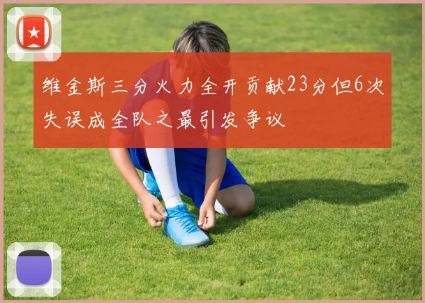维金斯三分火力全开贡献23分但6次失误成全队之最引发争议