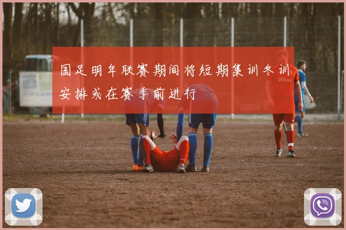 国足明年联赛期间将短期集训冬训安排或在赛季前进行