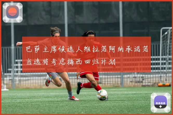 巴萨主席候选人维拉若阿纳承诺若当选将考虑梅西回归计划